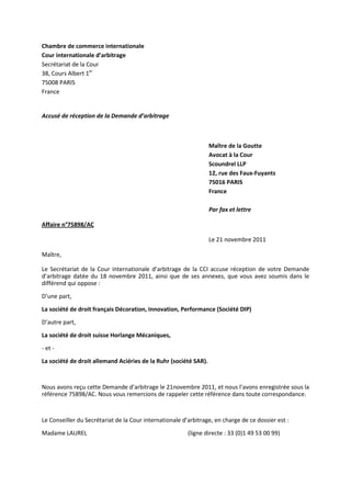 Chambre de commerce internationale
Cour internationale d’arbitrage
Secrétariat de la Cour
38, Cours Albert 1er
75008 PARIS
France
Accusé de réception de la Demande d’arbitrage
Maître de la Goutte
Avocat à la Cour
Scoundrel LLP
12, rue des Faux-Fuyants
75016 PARIS
France
Par fax et lettre
Affaire n°75898/AC
Le 21 novembre 2011
Maître,
Le Secrétariat de la Cour internationale d’arbitrage de la CCI accuse réception de votre Demande
d’arbitrage datée du 18 novembre 2011, ainsi que de ses annexes, que vous avez soumis dans le
différend qui oppose :
D’une part,
La société de droit français Décoration, Innovation, Performance (Société DIP)
D’autre part,
La société de droit suisse Horlange Mécaniques,
- et -
La société de droit allemand Aciéries de la Ruhr (société SAR).
Nous avons reçu cette Demande d’arbitrage le 21novembre 2011, et nous l’avons enregistrée sous la
référence 75898/AC. Nous vous remercions de rappeler cette référence dans toute correspondance.
Le Conseiller du Secrétariat de la Cour internationale d’arbitrage, en charge de ce dossier est :
Madame LAUREL (ligne directe : 33 (0)1 49 53 00 99)
 