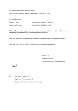 Le Conseiller Adjoints est : Monsieur HARDY
L’Assistant est : Monsieur KEATON (ligne directe : 33 (0)1 49 53 01 00).
Les Secrétaires sont :
Madame Turner (ligne directe : 33 (0)1 49 53 01 26)
Mademoiselle Hooch (ligne directe : 33 1 49 53 01 27)
Madame Turner prendra prochainement contact avec vous relativement à la notification de la
Demande d’arbitrage ou à toute autre information s’y rapportant.
Nous vous remercions du paiement de l’avance sur frais administratifs qui reste acquise à la CCI.
Nous vous prions d'agréer, Maître, l’expression de nos salutations distinguées.
Jason A. Fry
Secrétaire Général
Cour internationale d’arbitrage de la CCI
pj : (Par courrier seulement)
- Règlement d’arbitrage de la CCI
- Brochure de la Cour internationale d’arbitrage
 