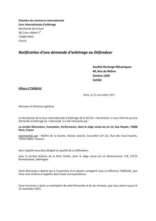 Chambre de commerce internationale
Cour internationale d’arbitrage
Secrétariat de la Cour
38, Cours Albert 1er
75008 PARIS
France
Notification d’une demande d’arbitrage au Défendeur
Société Horlange Mécaniques
40, Rue du Rhône
Genève 1204
SUISSE
Affaire n°75898/AC
Paris, le 22 novembre 2011
Monsieur le Directeur général,
Le Secrétariat de la Cour internationale d’arbitrage de la CCI (le « Secrétariat ») vous informe qu’une
Demande d’arbitrage (la « Demande ») a été introduite par :
La société Décoration, Innovation, Performance, dont le siège social est sis 14, Rue Royale, 75008
Paris, France
représentée par : Maître de la Goutte, Avocat associé, Scoundrel LLP (12, Rue des Faux-Fuyants,
75016 PARIS, France) ;
dans laquelle vous êtes désigné en qualité de co-défendeur,
avec la société Aciéries de la Ruhr GmbH, dont le siège social est sis Weserstrasse 178, 27572
Bremerhaven, Allemagne
Cette Demande a donné lieu à l'ouverture d'un dossier enregistré sous la référence 75895/AC, que
nous vous invitons à rappeler dans toute correspondance.
Vous trouverez ci-joint un exemplaire de cette Demande et de ses annexes, que nous avons reçues le
21 novembre 2011.
 