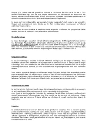 Unique. (Ces chiffres ont été générés en utilisant le calculateur de frais sur le site de la Cour
(www.iccarbitration.org). Pour de plus amples informations sur l’estimation des honoraires des
arbitres, veuillez utiliser le calculateur de frais. Vous pouvez également consulter le Barème des Frais
Administratifs et des Honoraires d’Arbitres à l’Appendice III du Règlement).
En outre, les frais remboursables (par exemple, frais de voyage et d’hôtel) encourus par un Arbitre
Unique sont généralement moins élevés que les frais remboursables encourus par un Tribunal
arbitral de trois membres.
Compte tenu de ce qui précède, le Secrétariat invite les parties à l'informer dès que possible si elles
seraient d'accord de soumettre cette affaire à un Arbitre Unique.
Lieu de l’arbitrage
La clause d’arbitrage à laquelle il est fait référence désigne la ville de Montpellier (France) comme
lieu d’arbitrage. Nous souhaitons attirer votre attention sur la proposition duDemandeur/s que la
Faculté de droit de Montpellier (39, Rue de l’Université, 34000 Montpellier) soit le lieu d'arbitrage.
Nous vous remercions de bien vouloir nous adresser vos commentaires sur le lieu d’arbitrage dans
votre Réponse, ou dans toute demande de prolongation de délai pour soumettre celle-ci.
Langue de l’arbitrage
La clause d’arbitrage à laquelle il est fait référence n’indique pas de langue d’arbitrage. Nous
souhaitons attirer votre attention sur la proposition du Demandeur que le français soit la langue
d’arbitrage. Nous vous remercions de bien vouloir nous adresser vos commentaires sur la langue
d’arbitrage dans votre Réponse, ou dans toute demande de prolongation de délai pour soumettre
celle-ci.
Vous noterez que cette notification est faite en langue française, puisque tant la Demande que les
contrats auxquels il est fait référence sont rédigés en français. Ceci ne préjuge pas d’une décision sur
la langue d’arbitrage. Conformément à l'article 16 du Règlement, en cas de désaccord des parties sur
la langue d'arbitrage, le Tribunal arbitral fixe la ou les langue/s de la procédure arbitrale.
Modification des délais
Le Secrétariat note également que la clause d’arbitrage prévoit que « le tribunal arbitral…prononcera
sa sentence dans un délai maximum de six mois à compter de sa constitution».
A cet égard, le Secrétariat attire l’attention des parties sur l’article 32 du Règlement, conformément
auquel, la Cour peut d’office prolonger tout délai modifié par les parties si elle estime que cela est
nécessaire pour permettre au Tribunal arbitral ou à la Cour de remplir ses fonctions d’après le
Règlement.
Provision
Le Secrétariat invitera la Cour lors de l’une de ses prochaines sessions à fixer la provision que les
parties seront invitées à payer à parts égales. Cette provision peut être sujette à réajustement à tout
moment durant l’arbitrage, si nécessaire. Comme indiqué à l’article 30(2) du Règlement et l’article
1(4) de l’appendice III du Règlement, la provision pour frais d’arbitrage est destinée à couvrir les
honoraires de l’Arbitre Unique/des membres du Tribunal arbitral, ses/leurs dépenses, ainsi que les
frais administratifs de la CCI.
 