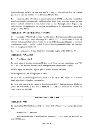 Page 4 sur 10
involontairement réalisées par des tiers, sauf à ce que ces dégradations aient été rendues
possibles ou aient été facilitées par un défaut des Marchandises.
5.3 En cas de défaut relevant de la garantie de la société HORLANGE, celle-ci procèdera
aux réparations nécessaires dans les meilleurs délais. Les frais de réparation, et tous les frais
annexes incluant notamment et non exclusivement les frais de remplacement de pièces, de
main d’œuvre, de déplacement sur place ou de déplacement des Marchandises, seront à la
charge de HORLANGE.
ARTICLE 6 : DATE ET LIEU DE LIVRAISON
6.1 La société HORLANGE livrera 2 pendules au lieu de situation des chacun des quatre
Palaces. Les frais de port seront à la charge de la société DIP. Les opérations de montage sur
site sont incluses dans la prestation fournie par la société Horlange, qui délèguera le personnel
compétent nécessaire à cet effet. Les frais de déplacement du personnel de la société Horlange
sont à la charge de la société DIP.
6.2 Les Marchandises devront être livrées et installées au plus tard le 10 février 2011.
ARTICLE 7 : PENALITES
7.1 Pénalités de retard
En cas de retard de livraison non imputable à un cas de Force Majeure, ou au fait du MAITRE
D’ŒUVRE, des pénalités de retard seront appliquées selon les conditions ci-après.
Point de départ des pénalités : 4 jours après la date de livraison convenue
Taux des pénalités : 100 euros par jour de retard
En cas de mise en œuvre des pénalités de retard, le SOUS-TRAITANT ne sera pas exonéré de
l’exécution de ses obligations contractuelles.
En cas de mise en œuvre des clauses de Substitution (article 15 du Contrat) ou de Résiliation
(article 15 du Contrat), le droit pour le MAITRE D’ŒUVRE de percevoir des pénalités de
retard ne sera pas suspendu.
CONDITIONS FINANCIERES
ARTICLE 8 : PRIX
Le prix total des Marchandises est fixé à la somme 194. 600 euros HT, décomposée comme
suit :
-Conception : 25.000 euros
-Fabrication (incluant la fourniture des matériaux) : 12.500 euros par pièce soit un
total 100.000 euros
 