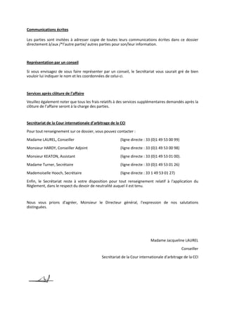 Communications écrites
Les parties sont invitées à adresser copie de toutes leurs communications écrites dans ce dossier
directement à/aux /*l’autre partie/ autres parties pour son/leur information.
Représentation par un conseil
Si vous envisagez de vous faire représenter par un conseil, le Secrétariat vous saurait gré de bien
vouloir lui indiquer le nom et les coordonnées de celui-ci.
Services après clôture de l’affaire
Veuillez également noter que tous les frais relatifs à des services supplémentaires demandés après la
clôture de l’affaire seront à la charge des parties.
Secrétariat de la Cour internationale d’arbitrage de la CCI
Pour tout renseignement sur ce dossier, vous pouvez contacter :
Madame LAUREL, Conseiller (ligne directe : 33 (0)1 49 53 00 99)
Monsieur HARDY, Conseiller Adjoint (ligne directe : 33 (0)1 49 53 00 98)
Monsieur KEATON, Assistant (ligne directe : 33 (0)1 49 53 01 00).
Madame Turner, Secrétaire (ligne directe : 33 (0)1 49 53 01 26)
Mademoiselle Hooch, Secrétaire (ligne directe : 33 1 49 53 01 27)
Enfin, le Secrétariat reste à votre disposition pour tout renseignement relatif à l'application du
Règlement, dans le respect du devoir de neutralité auquel il est tenu.
Nous vous prions d'agréer, Monsieur le Directeur général, l’expression de nos salutations
distinguées.
Madame Jacqueline LAUREL
Conseiller
Secrétariat de la Cour internationale d'arbitrage de la CCI
 
