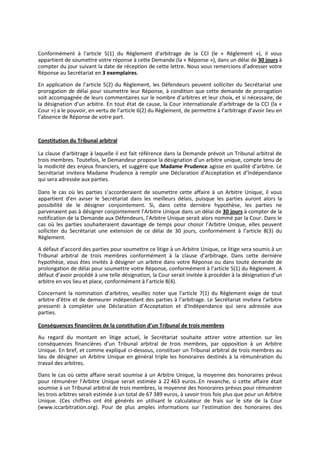 Conformément à l'article 5(1) du Règlement d'arbitrage de la CCI (le « Règlement »), il vous
appartient de soumettre votre réponse à cette Demande (la « Réponse »), dans un délai de 30 jours à
compter du jour suivant la date de réception de cette lettre. Nous vous remercions d’adresser votre
Réponse au Secrétariat en 3 exemplaires.
En application de l’article 5(2) du Règlement, les Défendeurs peuvent solliciter du Secrétariat une
prorogation de délai pour soumettre leur Réponse, à condition que cette demande de prorogation
soit accompagnée de leurs commentaires sur le nombre d’arbitres et leur choix, et si nécessaire, de
la désignation d’un arbitre. En tout état de cause, la Cour internationale d’arbitrage de la CCI (la «
Cour ») a le pouvoir, en vertu de l’article 6(2) du Règlement, de permettre à l’arbitrage d’avoir lieu en
l’absence de Réponse de votre part.
Constitution du Tribunal arbitral
La clause d'arbitrage à laquelle il est fait référence dans la Demande prévoit un Tribunal arbitral de
trois membres. Toutefois, le Demandeur propose la désignation d’un arbitre unique, compte tenu de
la modicité des enjeux financiers, et suggère que Madame Prudence agisse en qualité d’arbitre. Le
Secrétariat invitera Madame Prudence à remplir une Déclaration d’Acceptation et d’Indépendance
qui sera adressée aux parties.
Dans le cas où les parties s’accorderaient de soumettre cette affaire à un Arbitre Unique, il vous
appartient d'en aviser le Secrétariat dans les meilleurs délais, puisque les parties auront alors la
possibilité de le désigner conjointement. Si, dans cette dernière hypothèse, les parties ne
parvenaient pas à désigner conjointement l’Arbitre Unique dans un délai de 30 jours à compter de la
notification de la Demande aux Défendeurs, l'Arbitre Unique serait alors nommé par la Cour. Dans le
cas où les parties souhaiteraient davantage de temps pour choisir l’Arbitre Unique, elles peuvent
solliciter du Secrétariat une extension de ce délai de 30 jours, conformément à l’article 8(3) du
Règlement.
A défaut d’accord des parties pour soumettre ce litige à un Arbitre Unique, ce litige sera soumis à un
Tribunal arbitral de trois membres conformément à la clause d’arbitrage. Dans cette dernière
hypothèse, vous êtes invités à désigner un arbitre dans votre Réponse ou dans toute demande de
prolongation de délai pour soumettre votre Réponse, conformément à l’article 5(1) du Règlement. A
défaut d’avoir procédé à une telle désignation, la Cour serait invitée à procéder à la désignation d’un
arbitre en vos lieu et place, conformément à l’article 8(4).
Concernant la nomination d’arbitres, veuillez noter que l'article 7(1) du Règlement exige de tout
arbitre d'être et de demeurer indépendant des parties à l’arbitrage. Le Secrétariat invitera l'arbitre
pressenti à compléter une Déclaration d’Acceptation et d'Indépendance qui sera adressée aux
parties.
Conséquences financières de la constitution d’un Tribunal de trois membres
Au regard du montant en litige actuel, le Secrétariat souhaite attirer votre attention sur les
conséquences financières d’un Tribunal arbitral de trois membres, par opposition à un Arbitre
Unique. En bref, et comme expliqué ci-dessous, constituer un Tribunal arbitral de trois membres au
lieu de désigner un Arbitre Unique en général triple les honoraires destinés à la rémunération du
travail des arbitres.
Dans le cas où cette affaire serait soumise à un Arbitre Unique, la moyenne des honoraires prévus
pour rémunérer l’Arbitre Unique serait estimée à 22 463 euros..En revanche, si cette affaire était
soumise à un Tribunal arbitral de trois membres, la moyenne des honoraires prévus pour rémunérer
les trois arbitres serait estimée à un total de 67 389 euros, à savoir trois fois plus que pour un Arbitre
Unique. (Ces chiffres ont été générés en utilisant le calculateur de frais sur le site de la Cour
(www.iccarbitration.org). Pour de plus amples informations sur l’estimation des honoraires des
 