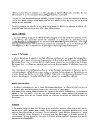 arbitres, veuillez utiliser le calculateur de frais. Vous pouvez également consulter le Barème des Frais
Administratifs et des Honoraires d’Arbitres à l’Appendice III du Règlement).
En outre, les frais remboursables (par exemple, frais de voyage et d’hôtel) encourus par un Arbitre
Unique sont généralement moins élevés que les frais remboursables encourus par un Tribunal
arbitral de trois membres.
Compte tenu de ce qui précède, le Secrétariat invite les parties à l'informer dès que possible si elles
seraient d'accord de soumettre cette affaire à un Arbitre Unique.
Lieu de l’arbitrage
La clause d’arbitrage à laquelle il est fait référence désigne la ville de Montpellier (France) comme
lieu d’arbitrage. Nous souhaitons attirer votre attention sur la proposition du Demandeur que la
Faculté de droit de Montpellier (39, Rue de l’Université, 34000 Montpellier) soit le lieu d'arbitrage.
Nous vous remercions de bien vouloir nous adresser vos commentaires sur le lieu d’arbitrage dans
votre Réponse, ou dans toute demande de prolongation de délai pour soumettre celle-ci.
Langue de l’arbitrage
La clause d’arbitrage à laquelle il est fait référence n’indique pas de langue d’arbitrage. Nous
souhaitons attirer votre attention sur la proposition du Demandeur que le français soit la langue
d’arbitrage. Nous vous remercions de bien vouloir nous adresser vos commentaires sur la langue
d’arbitrage dans votre Réponse, ou dans toute demande de prolongation de délai pour soumettre
celle-ci.
Vous noterez que cette notification est faite en langue française, puisque tant la Demande que les
contrats auxquels il est fait référence sont rédigés en français. Ceci ne préjuge pas d’une décision sur
la langue d’arbitrage. Conformément à l'article 16 du Règlement, en cas de désaccord des parties sur
la langue d'arbitrage, le Tribunal arbitral fixe la ou les langue/s de la procédure arbitrale.
Modification des délais
Le Secrétariat note également que la clause d’arbitrage prévoit que « le tribunal arbitral…prononcera
sa sentence dans un délai maximum de six mois à compter de sa constitution».
A cet égard, le Secrétariat attire l’attention des parties sur l’article 32 du Règlement, conformément
auquel, la Cour peut d’office prolonger tout délai modifié par les parties si elle estime que cela est
nécessaire pour permettre au Tribunal arbitral ou à la Cour de remplir ses fonctions d’après le
Règlement.
Provision
Le Secrétariat invitera la Cour lors de l’une de ses prochaines sessions à fixer la provision que les
parties seront invitées à payer à parts égales. Cette provision peut être sujette à réajustement à tout
moment durant l’arbitrage, si nécessaire. Comme indiqué à l’article 30(2) du Règlement et l’article
1(4) de l’appendice III du Règlement, la provision pour frais d’arbitrage est destinée à couvrir les
honoraires de l’Arbitre Unique/des membres du Tribunal arbitral, ses/leurs dépenses, ainsi que les
frais administratifs de la CCI.
 