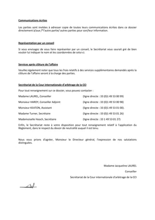 Communications écrites
Les parties sont invitées à adresser copie de toutes leurs communications écrites dans ce dossier
directement à/aux /*l’autre partie/ autres parties pour son/leur information.
Représentation par un conseil
Si vous envisagez de vous faire représenter par un conseil, le Secrétariat vous saurait gré de bien
vouloir lui indiquer le nom et les coordonnées de celui-ci.
Services après clôture de l’affaire
Veuillez également noter que tous les frais relatifs à des services supplémentaires demandés après la
clôture de l’affaire seront à la charge des parties.
Secrétariat de la Cour internationale d’arbitrage de la CCI
Pour tout renseignement sur ce dossier, vous pouvez contacter :
Madame LAUREL, Conseiller (ligne directe : 33 (0)1 49 53 00 99)
Monsieur HARDY, Conseiller Adjoint (ligne directe : 33 (0)1 49 53 00 98)
Monsieur KEATON, Assistant (ligne directe : 33 (0)1 49 53 01 00).
Madame Turner, Secrétaire (ligne directe : 33 (0)1 49 53 01 26)
Mademoiselle Hooch, Secrétaire (ligne directe : 33 1 49 53 01 27)
Enfin, le Secrétariat reste à votre disposition pour tout renseignement relatif à l'application du
Règlement, dans le respect du devoir de neutralité auquel il est tenu.
Nous vous prions d'agréer, Monsieur le Directeur général, l’expression de nos salutations
distinguées.
Madame Jacqueline LAUREL
Conseiller
Secrétariat de la Cour internationale d'arbitrage de la CCI
 