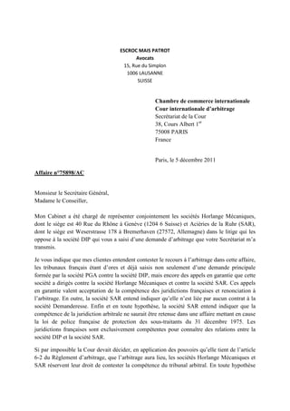 ESCROC MAIS PATROT
Avocats
15, Rue du Simplon
1006 LAUSANNE
SUISSE
Chambre de commerce internationale
Cour internationale d’arbitrage
Secrétariat de la Cour
38, Cours Albert 1er
75008 PARIS
France
Paris, le 5 décembre 2011
Affaire n°75898/AC
Monsieur le Secrétaire Général,
Madame le Conseiller,
Mon Cabinet a été chargé de représenter conjointement les sociétés Horlange Mécaniques,
dont le siège est 40 Rue du Rhône à Genève (1204 6 Suisse) et Aciéries de la Ruhr (SAR),
dont le siège est Weserstrasse 178 à Bremerhaven (27572, Allemagne) dans le litige qui les
oppose à la société DIP qui vous a saisi d’une demande d’arbitrage que votre Secrétariat m’a
transmis.
Je vous indique que mes clientes entendent contester le recours à l’arbitrage dans cette affaire,
les tribunaux français étant d’ores et déjà saisis non seulement d’une demande principale
formée par la société PGA contre la société DIP, mais encore des appels en garantie que cette
société a dirigés contre la société Horlange Mécaniques et contre la société SAR. Ces appels
en garantie valent acceptation de la compétence des juridictions françaises et renonciation à
l’arbitrage. En outre, la société SAR entend indiquer qu’elle n’est liée par aucun contrat à la
société Demanderesse. Enfin et en toute hypothèse, la société SAR entend indiquer que la
compétence de la juridiction arbitrale ne saurait être retenue dans une affaire mettant en cause
la loi de police française de protection des sous-traitants du 31 décembre 1975. Les
juridictions françaises sont exclusivement compétentes pour connaître des relations entre la
société DIP et la société SAR.
Si par impossible la Cour devait décider, en application des pouvoirs qu’elle tient de l’article
6-2 du Règlement d’arbitrage, que l’arbitrage aura lieu, les sociétés Horlange Mécaniques et
SAR réservent leur droit de contester la compétence du tribunal arbitral. En toute hypothèse
 
