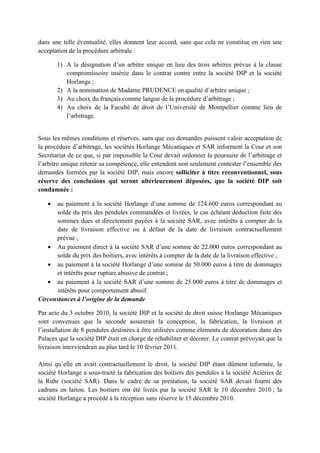 dans une telle éventualité, elles donnent leur accord, sans que cela ne constitue en rien une
acceptation de la procédure arbitrale :
1) A la désignation d’un arbitre unique en lieu des trois arbitres prévus à la clause
compromissoire insérée dans le contrat contre entre la société DIP et la société
Horlange ;
2) A la nomination de Madame PRUDENCE en qualité d’arbitre unique ;
3) Au choix du français comme langue de la procédure d’arbitrage ;
4) Au choix de la Faculté de droit de l’Université de Montpellier comme lieu de
l’arbitrage.
Sous les mêmes conditions et réserves, sans que ces demandes puissent valoir acceptation de
la procédure d’arbitrage, les sociétés Horlange Mécaniques et SAR informent la Cour et son
Secrétariat de ce que, si par impossible la Cour devait ordonner la poursuite de l’arbitrage et
l’arbitre unique retenir sa compétence, elle entendent non seulement contester l’ensemble des
demandes formées par la société DIP, mais encore solliciter à titre reconventionnel, sous
réserve des conclusions qui seront ultérieurement déposées, que la société DIP soit
condamnée :
• au paiement à la société Horlange d’une somme de 124.600 euros correspondant au
solde du prix des pendules commandées et livrées, le cas échéant déduction faite des
sommes dues et directement payées à la société SAR, avec intérêts à compter de la
date de livraison effective ou à défaut de la date de livraison contractuellement
prévue ;
• Au paiement direct à la société SAR d’une somme de 22.000 euros correspondant au
solde du prix des boitiers, avec intérêts à compter de la date de la livraison effective ;
• au paiement à la société Horlange d’une somme de 50.000 euros à titre de dommages
et intérêts pour rupture abusive de contrat ;
• au paiement à la société SAR d’une somme de 25.000 euros à titre de dommages et
intérêts pour comportement abusif.
Circonstances à l’origine de la demande
Par acte du 3 octobre 2010, la société DIP et la société de droit suisse Horlange Mécaniques
sont convenues que la seconde assurerait la conception, la fabrication, la livraison et
l’installation de 8 pendules destinées à être utilisées comme éléments de décoration dans des
Palaces que la société DIP était en charge de réhabiliter et décorer. Le contrat prévoyait que la
livraison interviendrait au plus tard le 10 février 2011.
Ainsi qu’elle en avait contractuellement le droit, la société DIP étant dûment informée, la
société Horlange a sous-traité la fabrication des boitiers des pendules à la société Aciéries de
la Ruhr (société SAR). Dans le cadre de sa prestation, la société SAR devait fourni des
cadrans en laiton. Les boitiers ont été livrés par la société SAR le 10 décembre 2010 ; la
société Horlange a procédé à la réception sans réserve le 15 décembre 2010.
 