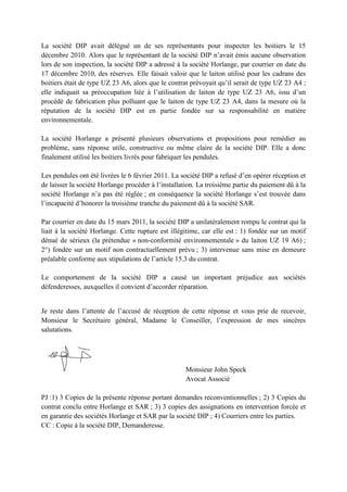 La société DIP avait délégué un de ses représentants pour inspecter les boitiers le 15
décembre 2010. Alors que le représentant de la société DIP n’avait émis aucune observation
lors de son inspection, la société DIP a adressé à la société Horlange, par courrier en date du
17 décembre 2010, des réserves. Elle faisait valoir que le laiton utilisé pour les cadrans des
boitiers était de type UZ 23 A6, alors que le contrat prévoyait qu’il serait de type UZ 23 A4 ;
elle indiquait sa préoccupation liée à l’utilisation de laiton de type UZ 23 A6, issu d’un
procédé de fabrication plus polluant que le laiton de type UZ 23 A4, dans la mesure où la
réputation de la société DIP est en partie fondée sur sa responsabilité en matière
environnementale.
La société Horlange a présenté plusieurs observations et propositions pour remédier au
problème, sans réponse utile, constructive ou même claire de la société DIP. Elle a donc
finalement utilisé les boitiers livrés pour fabriquer les pendules.
Les pendules ont été livrées le 6 février 2011. La société DIP a refusé d’en opérer réception et
de laisser la société Horlange procéder à l’installation. La troisième partie du paiement dû à la
société Horlange n’a pas été réglée ; en conséquence la société Horlange s’est trouvée dans
l’incapacité d’honorer la troisième tranche du paiement dû à la société SAR.
Par courrier en date du 15 mars 2011, la société DIP a unilatéralement rompu le contrat qui la
liait à la société Horlange. Cette rupture est illégitime, car elle est : 1) fondée sur un motif
dénué de sérieux (la prétendue « non-conformité environnementale » du laiton UZ 19 A6) ;
2°) fondée sur un motif non contractuellement prévu ; 3) intervenue sans mise en demeure
préalable conforme aux stipulations de l’article 15.3 du contrat.
Le comportement de la société DIP a causé un important préjudice aux sociétés
défenderesses, auxquelles il convient d’accorder réparation.
Je reste dans l’attente de l’accusé de réception de cette réponse et vous prie de recevoir,
Monsieur le Secrétaire général, Madame le Conseiller, l’expression de mes sincères
salutations.
Monsieur John Speck
Avocat Associé
PJ :1) 3 Copies de la présente réponse portant demandes reconventionnelles ; 2) 3 Copies du
contrat conclu entre Horlange et SAR ; 3) 3 copies des assignations en intervention forcée et
en garantie des sociétés Horlange et SAR par la société DIP ; 4) Courriers entre les parties.
CC : Copie à la société DIP, Demanderesse.
 