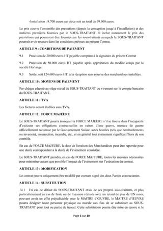 Page 5 sur 10
-Installation : 8.700 euros par pièce soit un total de 69.600 euros.
Le prix couvre l’ensemble des prestations (depuis la conception jusqu’à l’installation) et des
matières premières fournies par le SOUS-TRAITANT. Il inclut notamment le prix des
prestations qui pourraient être fournies par les sous-traitants auxquels le SOUS-TRAITANT
pourrait avoir recours dans les conditions prévues au présent Contrat.
ARTICLE 9 : CONDITIONS DE PAIEMENT
9.1 Provision de 20.000 euros HT payable comptant à la signature du présent Contrat
9.2 Provision de 50.000 euros HT payable après approbation du modèle conçu par la
société Horlange
9.3 Solde, soit 124.600 euros HT, à la réception sans réserve des marchandises installées.
ARTICLE 10 : MOYENS DE PAIEMENT
Par chèque adressé au siège social du SOUS-TRAITANT ou virement sur le compte bancaire
du SOUS-TRAITANT.
ARTICLE 11 : TVA
Les factures seront établies sans TVA.
ARTICLE 12 : FORCE MAJEURE
Le SOUS-TRAITANT pourra invoquer la FORCE MAJEURE s’il se trouve dans l’incapacité
d’exécuter ses obligations contractuelles en raison d’une guerre, menace de guerre
officiellement reconnue par le Gouvernement Suisse, actes hostiles (tels que bombardements
ou invasion), insurrection, incendie, etc., et en général tout évènement significatif hors de son
contrôle.
En cas de FORCE MAJEURE, la date de livraison des Marchandises peut être reportée pour
une durée correspondant à la durée de l’évènement considéré.
Le SOUS-TRAITANT prendra, en cas de FORCE MAJEURE, toutes les mesures nécessaires
pour minimiser autant que possible l’impact de l’évènement sur l’exécution du contrat.
ARTICLE 13 : MODIFICATION
Le contrat pourra uniquement être modifié par avenant signé des deux Parties contractantes.
ARTICLE 14 : SUBSTITUTION
14.1 En cas de défaut du SOUS-TRAITANT et/ou de ses propres sous-traitants, et plus
particulièrement en cas de faute ou de livraison réalisée avec un retard de plus de UN mois,
pouvant avoir un effet préjudiciable pour le MAITRE d’ŒUVRE, le MAITRE d’ŒUVRE
pourra désigner toute personne physique ou morale aux fins de se substituer au SOUS-
TRAITANT pour tout ou partie du travail. Cette substitution pourra être mise en œuvre si le
 
