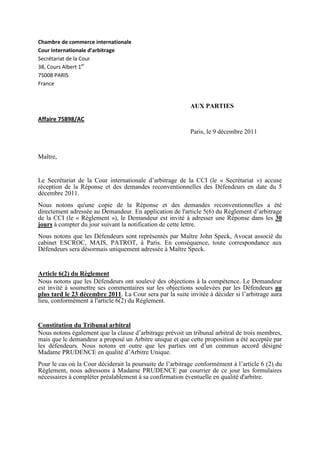 Chambre de commerce internationale
Cour internationale d’arbitrage
Secrétariat de la Cour
38, Cours Albert 1er
75008 PARIS
France
AUX PARTIES
Affaire 75898/AC
Paris, le 9 décembre 2011
Maître,
Le Secrétariat de la Cour internationale d’arbitrage de la CCI (le « Secrétariat ») accuse
réception de la Réponse et des demandes reconventionnelles des Défendeurs en date du 5
décembre 2011.
Nous notons qu'une copie de la Réponse et des demandes reconventionnelles a été
directement adressée au Demandeur. En application de l'article 5(6) du Règlement d’arbitrage
de la CCI (le « Règlement »), le Demandeur est invité à adresser une Réponse dans les 30
jours à compter du jour suivant la notification de cette lettre.
Nous notons que les Défendeurs sont représentés par Maître John Speck, Avocat associé du
cabinet ESCROC, MAIS, PATROT, à Paris. En conséquence, toute correspondance aux
Défendeurs sera désormais uniquement adressée à Maître Speck.
Article 6(2) du Règlement
Nous notons que les Défendeurs ont soulevé des objections à la compétence. Le Demandeur
est invité à soumettre ses commentaires sur les objections soulevées par les Défendeurs au
plus tard le 23 décembre 2011. La Cour sera par la suite invitée à décider si l’arbitrage aura
lieu, conformément à l'article 6(2) du Règlement.
Constitution du Tribunal arbitral
Nous notons également que la clause d’arbitrage prévoit un tribunal arbitral de trois membres,
mais que le demandeur a proposé un Arbitre unique et que cette proposition a été acceptée par
les défendeurs. Nous notons en outre que les parties ont d’un commun accord désigné
Madame PRUDENCE en qualité d’Arbitre Unique.
Pour le cas où la Cour déciderait la poursuite de l’arbitrage conformément à l’article 6 (2) du
Règlement, nous adressons à Madame PRUDENCE par courrier de ce jour les formulaires
nécessaires à compléter préalablement à sa confirmation éventuelle en qualité d'arbitre.
 