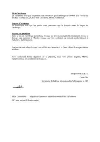 Lieu d'arbitrage
Le Secrétariat note que les parties sont convenues que l’arbitrage se tiendrait à la Faculté de
droit de Montpellier, 29, Rue de l’Université, 34000 Montpellier.
Langue d’arbitrage
Le Secrétariat note que les parties sont convenues que le français serait la langue de
l’arbitrage.
Avance sur provision
Dans le cas où l’arbitrage aurait lieu, l'avance sur provision ayant été entièrement payée, le
dossier sera transmis à l'Arbitre Unique une fois confirmé ou nommé, conformément à
l'article 13 du Règlement.
Les parties sont informées que cette affaire sera soumise à la Cour à l'une de ses prochaines
sessions.
Vous souhaitant bonne réception de la présente, nous vous prions d'agréer, Maître,
l’expression de nos salutations distinguées.
Jacqueline LAUREL
Conseiller
Secrétariat de la Cour internationale d'arbitrage de la CCI
PJ au Demandeur : Réponse et demandes reconventionnelles des Défendeurs
CC : aux parties Défenderesse(s).
 