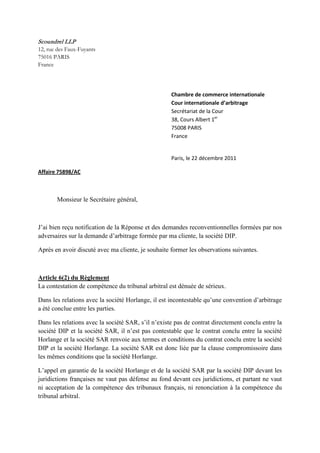 Scoundrel LLP
12, rue des Faux-Fuyants
75016 PARIS
France
Chambre de commerce internationale
Cour internationale d’arbitrage
Secrétariat de la Cour
38, Cours Albert 1er
75008 PARIS
France
Paris, le 22 décembre 2011
Affaire 75898/AC
Monsieur le Secrétaire général,
J’ai bien reçu notification de la Réponse et des demandes reconventionnelles formées par nos
adversaires sur la demande d’arbitrage formée par ma cliente, la société DIP.
Après en avoir discuté avec ma cliente, je souhaite former les observations suivantes.
Article 6(2) du Règlement
La contestation de compétence du tribunal arbitral est dénuée de sérieux.
Dans les relations avec la société Horlange, il est incontestable qu’une convention d’arbitrage
a été conclue entre les parties.
Dans les relations avec la société SAR, s’il n’existe pas de contrat directement conclu entre la
société DIP et la société SAR, il n’est pas contestable que le contrat conclu entre la société
Horlange et la société SAR renvoie aux termes et conditions du contrat conclu entre la société
DIP et la société Horlange. La société SAR est donc liée par la clause compromissoire dans
les mêmes conditions que la société Horlange.
L’appel en garantie de la société Horlange et de la société SAR par la société DIP devant les
juridictions françaises ne vaut pas défense au fond devant ces juridictions, et partant ne vaut
ni acceptation de la compétence des tribunaux français, ni renonciation à la compétence du
tribunal arbitral.
 