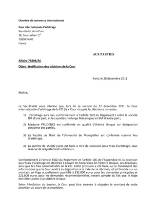 Chambre de commerce internationale
Cour internationale d’arbitrage
Secrétariat de la Cour
38, Cours Albert 1er
75008 PARIS
France
AUX PARTIES
Affaire 75898/AC
Objet : Notification des décisions de la Cour
Paris, le 28 décembre 2011
Maître,
Le Secrétariat vous informe que, lors de sa session du 27 décembre 2011, la Cour
internationale d’arbitrage de la CCI (la « Cour ») a pris les décisions suivantes :
1) L’arbitrage aura lieu conformément à l’article 6(2) du Règlement./ entre la société
DIP d’une part, et les sociétés Horlange Mécaniques et SAR d’autre part ;
2) Madame PRUDENCE est confirmée en qualité d’Arbitre Unique sur désignation
conjointe des parties.
3) La Faculté de Droit de l’Université de Montpellier est confirmée comme lieu
d’arbitrage.
4) La somme de 15.000 euros est fixée à titre de provision pour frais d’arbitrage, sous
réserve de réajustements ultérieurs.
Conformément à l'article 30(2) du Règlement et l’article 1(4) de l’Appendice III, la provision
pour frais d’arbitrage est destinée à couvrir les honoraires de l’Arbitre Unique, ses dépenses,
ainsi que les frais administratifs de la CCI. Cette provision a été fixée sur le fondement des
informations que la Cour avait à sa disposition à la date de sa décision, et est fondée sur un
montant en litige actuellement quantifié à 331.000 euros pour les demandes principales et
221.600 euros pour les demandes reconventionnelles, tenant compte du fait que le litige
doit être soumis à un Arbitre Unique.
Selon l’évolution du dossier, la Cour peut être amenée à réajuster le montant de cette
provision au cours de la procédure.
 