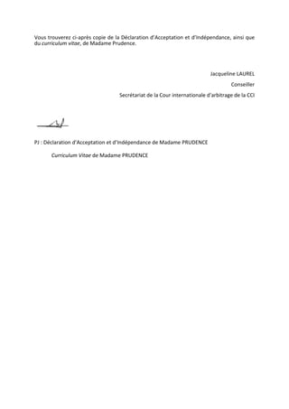 Vous trouverez ci-après copie de la Déclaration d’Acceptation et d’Indépendance, ainsi que
du curriculum vitae, de Madame Prudence.
Jacqueline LAUREL
Conseiller
Secrétariat de la Cour internationale d'arbitrage de la CCI
PJ : Déclaration d’Acceptation et d’Indépendance de Madame PRUDENCE
Curriculum Vitae de Madame PRUDENCE
 