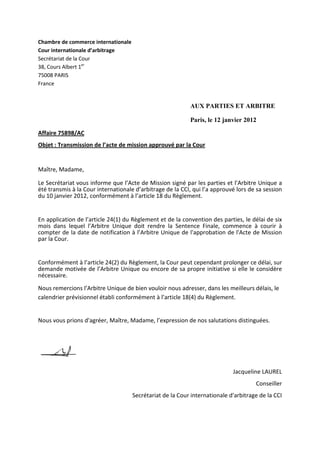 Chambre de commerce internationale
Cour internationale d’arbitrage
Secrétariat de la Cour
38, Cours Albert 1er
75008 PARIS
France
AUX PARTIES ET ARBITRE
Paris, le 12 janvier 2012
Affaire 75898/AC
Objet : Transmission de l’acte de mission approuvé par la Cour
Maître, Madame,
Le Secrétariat vous informe que l’Acte de Mission signé par les parties et l’Arbitre Unique a
été transmis à la Cour internationale d’arbitrage de la CCI, qui l’a approuvé lors de sa session
du 10 janvier 2012, conformément à l’article 18 du Règlement.
En application de l’article 24(1) du Règlement et de la convention des parties, le délai de six
mois dans lequel l’Arbitre Unique doit rendre la Sentence Finale, commence à courir à
compter de la date de notification à l’Arbitre Unique de l'approbation de l'Acte de Mission
par la Cour.
Conformément à l’article 24(2) du Règlement, la Cour peut cependant prolonger ce délai, sur
demande motivée de l’Arbitre Unique ou encore de sa propre initiative si elle le considère
nécessaire.
Nous remercions l’Arbitre Unique de bien vouloir nous adresser, dans les meilleurs délais, le
calendrier prévisionnel établi conformément à l’article 18(4) du Règlement.
Nous vous prions d'agréer, Maître, Madame, l’expression de nos salutations distinguées.
Jacqueline LAUREL
Conseiller
Secrétariat de la Cour internationale d'arbitrage de la CCI
 