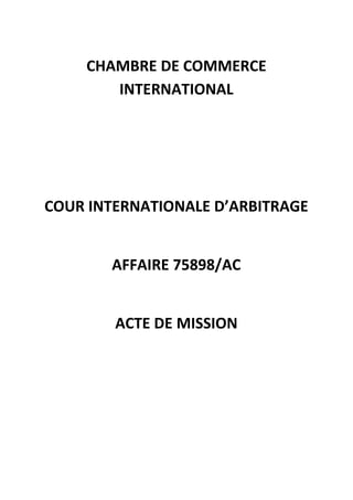 CHAMBRE DE COMMERCE
INTERNATIONAL
COUR INTERNATIONALE D’ARBITRAGE
AFFAIRE 75898/AC
ACTE DE MISSION
 