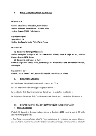 I. NOMS ET IDENTIFICATION DES PARTIES
DEMANDEUR
Société Décoration, Innovation, Performance
Société anonyme au capital de 1.500.000 euros
14, Rue Royale, 75008 Paris, France
Représentée par :
SCOUNDREL LLP
12, Rue des Faux-Fuyants, 75016 Paris, France
DEFENDEURS
1) La société Horlange Mécaniques
Société anonyme au capital de 2.100.000 francs suisses, dont le siège est 40, Rue du
Rhône, Genève 1204, Suisse
2) La société Aciéries de la Ruhr
GmbH au capital de 50.000 euros, dont le siège est Weserstrasse 178, 27572 Bremerhaven,
Allemagne
Représentées par :
ESCROC, MAIS, PATROT Ass., 15 Rue du Simplon, Lausane 1006, Suisse
II. DEFINITIONS UTILISEES
La Chambre de commerce international : ci-après la « CCI »
La Cour internationale d’arbitrage : ci-après « la Cour »
Le Secrétariat de la Cour internationale d’arbitrage : ci-après le « Secrétariat »
Le Règlement d’arbitrage de la Cour internationale d’arbitrage : ci-après le « Règlement ».
III. DONNES DU LITIGE TELS QUE COMMUNIQUES PAR LE SECRETARIAT
A. Clause d’arbitrage
L’article 16 du contrat de sous-traitance conclu le 3 octobre 2010 entre la société DIP et la
société Horlange prévoit :
« Tout litige entre les Parties relatif à l’interprétation ou à l’exécution du présent Contrat,
que les Parties n’auront pu résoudre de façon amiable, sera réglé par une sentence arbitrale
 