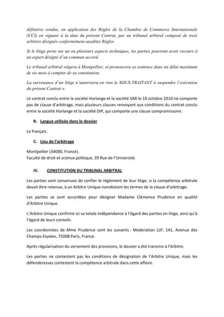 définitive rendue, en application des Règles de la Chambre de Commerce Internationale
(CCI) en vigueur à la date du présent Contrat, par un tribunal arbitral composé de trois
arbitres désignés conformément auxdites Règles.
Si le litige porte sur un ou plusieurs aspects techniques, les parties pourront avoir recours à
un expert désigné d’un commun accord.
Le tribunal arbitral siègera à Montpellier, et prononcera sa sentence dans un délai maximum
de six mois à compter de sa constitution.
La survenance d’un litige n’autorisera en rien le SOUS-TRAITANT à suspendre l’exécution
du présent Contrat ».
Le contrat conclu entre la société Horlange et la société SAR le 10 octobre 2010 ne comporte
pas de clause d’arbitrage, mais plusieurs clauses renvoyant aux conditions du contrat conclu
entre la société Horlange et la société DIP, qui comporte une clause compromissoire.
B. Langue utilisée dans le dossier
Le français.
C. Lieu de l’arbitrage
Montpellier (34000, France).
Faculté de droit et science politique, 39 Rue de l’Université.
IV. CONSTITUTION DU TRIBUNAL ARBITRAL
Les parties sont convenues de confier le règlement de leur litige, si la compétence arbitrale
devait être retenue, à un Arbitre Unique nonobstant les termes de la clause d’arbitrage.
Les parties se sont accordées pour désigner Madame Clémence Prudence en qualité
d’Arbitre Unique.
L’Arbitre Unique confirme ici sa totale indépendance à l’égard des parties en litige, ainsi qu’à
l’égard de leurs conseils.
Les coordonnées de Mme Prudence sont les suivants : Moderation LLP, 141, Avenue des
Champs-Elysées, 75008 Paris, France.
Après régularisation du versement des provisions, le dossier a été transmis à l’Arbitre.
Les parties ne contestent pas les conditions de désignation de l’Arbitre Unique, mais les
défenderesses contestent la compétence arbitrale dans cette affaire.
 