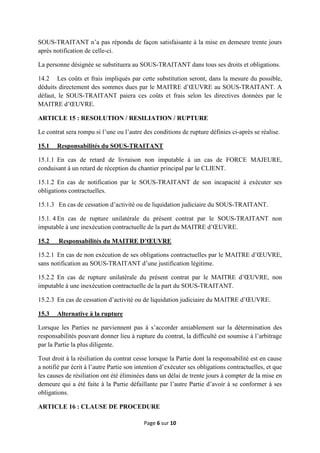 Page 6 sur 10
SOUS-TRAITANT n’a pas répondu de façon satisfaisante à la mise en demeure trente jours
après notification de celle-ci.
La personne désignée se substituera au SOUS-TRAITANT dans tous ses droits et obligations.
14.2 Les coûts et frais impliqués par cette substitution seront, dans la mesure du possible,
déduits directement des sommes dues par le MAITRE d’ŒUVRE au SOUS-TRAITANT. A
défaut, le SOUS-TRAITANT paiera ces coûts et frais selon les directives données par le
MAITRE d’ŒUVRE.
ARTICLE 15 : RESOLUTION / RESILIATION / RUPTURE
Le contrat sera rompu si l’une ou l’autre des conditions de rupture définies ci-après se réalise.
15.1 Responsabilités du SOUS-TRAITANT
15.1.1 En cas de retard de livraison non imputable à un cas de FORCE MAJEURE,
conduisant à un retard de réception du chantier principal par le CLIENT.
15.1.2 En cas de notification par le SOUS-TRAITANT de son incapacité à exécuter ses
obligations contractuelles.
15.1.3 En cas de cessation d’activité ou de liquidation judiciaire du SOUS-TRAITANT.
15.1. 4 En cas de rupture unilatérale du présent contrat par le SOUS-TRAITANT non
imputable à une inexécution contractuelle de la part du MAITRE d’ŒUVRE.
15.2 Responsabilités du MAITRE D’ŒUVRE
15.2.1 En cas de non exécution de ses obligations contractuelles par le MAITRE d’ŒUVRE,
sans notification au SOUS-TRAITANT d’une justification légitime.
15.2.2 En cas de rupture unilatérale du présent contrat par le MAITRE d’ŒUVRE, non
imputable à une inexécution contractuelle de la part du SOUS-TRAITANT.
15.2.3 En cas de cessation d’activité ou de liquidation judiciaire du MAITRE d’ŒUVRE.
15.3 Alternative à la rupture
Lorsque les Parties ne parviennent pas à s’accorder amiablement sur la détermination des
responsabilités pouvant donner lieu à rupture du contrat, la difficulté est soumise à l’arbitrage
par la Partie la plus diligente.
Tout droit à la résiliation du contrat cesse lorsque la Partie dont la responsabilité est en cause
a notifié par écrit à l’autre Partie son intention d’exécuter ses obligations contractuelles, et que
les causes de résiliation ont été éliminées dans un délai de trente jours à compter de la mise en
demeure qui a été faite à la Partie défaillante par l’autre Partie d’avoir à se conformer à ses
obligations.
ARTICLE 16 : CLAUSE DE PROCEDURE
 