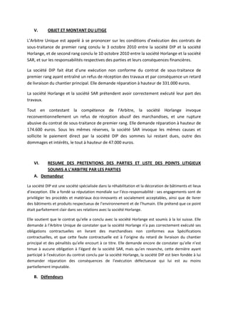 V. OBJET ET MONTANT DU LITIGE
L’Arbitre Unique est appelé à se prononcer sur les conditions d’exécution des contrats de
sous-traitance de premier rang conclu le 3 octobre 2010 entre la société DIP et la société
Horlange, et de second rang conclu le 10 octobre 2010 entre la société Horlange et la société
SAR, et sur les responsabilités respectives des parties et leurs conséquences financières.
La société DIP fait état d’une exécution non conforme du contrat de sous-traitance de
premier rang ayant entraîné un refus de réception des travaux et par conséquence un retard
de livraison du chantier principal. Elle demande réparation à hauteur de 331.000 euros.
La société Horlange et la société SAR prétendent avoir correctement exécuté leur part des
travaux.
Tout en contestant la compétence de l’Arbitre, la société Horlange invoque
reconventionnellement un refus de réception abusif des marchandises, et une rupture
abusive du contrat de sous-traitance de premier rang. Elle demande réparation à hauteur de
174.600 euros. Sous les mêmes réserves, la société SAR invoque les mêmes causes et
sollicite le paiement direct par la société DIP des sommes lui restant dues, outre des
dommages et intérêts, le tout à hauteur de 47.000 euros.
VI. RESUME DES PRETENTIONS DES PARTIES ET LISTE DES POINTS LITIGIEUX
SOUMIS A L’ARBITRE PAR LES PARTIES
A. Demandeur
La société DIP est une société spécialisée dans la réhabilitation et la décoration de bâtiments et lieux
d’exception. Elle a fondé sa réputation mondiale sur l’éco-responsabilité : ses engagements sont de
privilégier les procédés et matériaux éco-innovants et socialement acceptables, ainsi que de livrer
des bâtiments et produits respectueux de l’environnement et de l’humain. Elle prétend que ce point
était parfaitement clair dans ses relations avec la société Horlange.
Elle soutient que le contrat qu’elle a conclu avec la société Horlange est soumis à la loi suisse. Elle
demande à l’Arbitre Unique de constater que la société Horlange n’a pas correctement exécuté ses
obligations contractuelles en livrant des marchandises non conformes aux Spécifications
contractuelles, et que cette faute contractuelle est à l’origine du retard de livraison du chantier
principal et des pénalités qu’elle encourt à ce titre. Elle demande encore de constater qu’elle n’est
tenue à aucune obligation à l’égard de la société SAR, mais qu’en revanche, cette dernière ayant
participé à l’exécution du contrat conclu par la société Horlange, la société DIP est bien fondée à lui
demander réparation des conséquences de l’exécution défectueuse qui lui est au moins
partiellement imputable.
B. Défendeurs
 