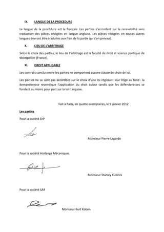 IX. LANGUE DE LA PROCEDURE
La langue de la procédure est le français. Les parties s’accordent sur la recevabilité sans
traduction des pièces rédigées en langue anglaise. Les pièces rédigées en toutes autres
langues devront être traduites aux frais de la partie qui s’en prévaut.
X. LIEU DE L’ARBITRAGE
Selon le choix des parties, le lieu de l’arbitrage est la faculté de droit et science politique de
Montpellier (France).
XI. DROIT APPLICABLE
Les contrats conclus entre les parties ne comportent aucune clause de choix de loi.
Les parties ne se sont pas accordées sur le choix d’une loi régissant leur litige au fond : la
demanderesse revendique l’application du droit suisse tandis que les défenderesses se
fondent au moins pour part sur la loi française.
Fait à Paris, en quatre exemplaires, le 9 janvier 2012
Les parties
Pour la société DIP
Monsieur Pierre Lagarde
Pour la société Horlange Mécaniques
Monsieur Stanley Kubrick
Pour la société SAR
Monsieur Kurt Koben
 