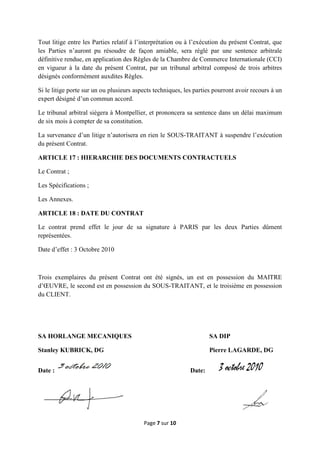 Page 7 sur 10
Tout litige entre les Parties relatif à l’interprétation ou à l’exécution du présent Contrat, que
les Parties n’auront pu résoudre de façon amiable, sera réglé par une sentence arbitrale
définitive rendue, en application des Règles de la Chambre de Commerce Internationale (CCI)
en vigueur à la date du présent Contrat, par un tribunal arbitral composé de trois arbitres
désignés conformément auxdites Règles.
Si le litige porte sur un ou plusieurs aspects techniques, les parties pourront avoir recours à un
expert désigné d’un commun accord.
Le tribunal arbitral siègera à Montpellier, et prononcera sa sentence dans un délai maximum
de six mois à compter de sa constitution.
La survenance d’un litige n’autorisera en rien le SOUS-TRAITANT à suspendre l’exécution
du présent Contrat.
ARTICLE 17 : HIERARCHIE DES DOCUMENTS CONTRACTUELS
Le Contrat ;
Les Spécifications ;
Les Annexes.
ARTICLE 18 : DATE DU CONTRAT
Le contrat prend effet le jour de sa signature à PARIS par les deux Parties dûment
représentées.
Date d’effet : 3 Octobre 2010
Trois exemplaires du présent Contrat ont été signés, un est en possession du MAITRE
d’ŒUVRE, le second est en possession du SOUS-TRAITANT, et le troisième en possession
du CLIENT.
SA HORLANGE MECANIQUES SA DIP
Stanley KUBRICK, DG Pierre LAGARDE, DG
Date : Date:
 