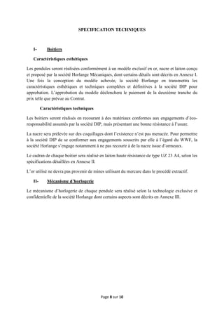Page 8 sur 10
SPECIFICATION TECHNIQUES
I- Boitiers
Caractéristiques esthétiques
Les pendules seront réalisées conformément à un modèle exclusif en or, nacre et laiton conçu
et proposé par la société Horlange Mécaniques, dont certains détails sont décrits en Annexe I.
Une fois la conception du modèle achevée, la société Horlange en transmettra les
caractéristiques esthétiques et techniques complètes et définitives à la société DIP pour
approbation. L’approbation du modèle déclenchera le paiement de la deuxième tranche du
prix telle que prévue au Contrat.
Caractéristiques techniques
Les boitiers seront réalisés en recourant à des matériaux conformes aux engagements d’éco-
responsabilité assumés par la société DIP, mais présentant une bonne résistance à l’usure.
La nacre sera prélevée sur des coquillages dont l’existence n’est pas menacée. Pour permettre
à la société DIP de se conformer aux engagements souscrits par elle à l’égard du WWF, la
société Horlange s’engage notamment à ne pas recourir à de la nacre issue d’ormeaux.
Le cadran de chaque boitier sera réalisé en laiton haute résistance de type UZ 23 A4, selon les
spécifications détaillées en Annexe II.
L’or utilisé ne devra pas provenir de mines utilisant du mercure dans le procédé extractif.
II- Mécanisme d’horlogerie
Le mécanisme d’horlogerie de chaque pendule sera réalisé selon la technologie exclusive et
confidentielle de la société Horlange dont certains aspects sont décrits en Annexe III.
 