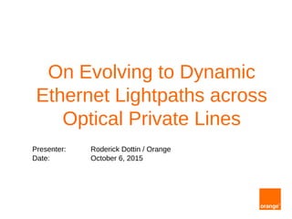 On Evolving to Dynamic
Ethernet Lightpaths across
Optical Private Lines
Presenter: Roderick Dottin / Orange
Date: October 6, 2015
 