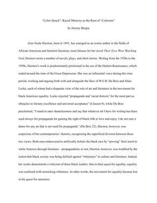 “Color Struck”: Racial Mimicry as the Root of “Colorism”
by Jeremy Borgia
Zora Neale Hurston, born in 1891, has emerged as an iconic author in the fields of
African-American and feminist literature; most famous for her novel Their Eyes Were Watching
God, Hurston wrote a number of novels, plays, and short stories. Writing from the 1920s to the
1950s, Hurston’s work is predominantly positioned in the era of the Harlem Renaissance, which
ended around the time of the Great Depression. She was an influential voice during this time
period, working and arguing both with and alongside the likes of W.E.B. Du Bois and Alain
Locke, each of whom had a disparate view of the role of art and literature in the movement for
black American equality. Locke rejected “propaganda and ‘racial rhetoric’ for the most part as
obstacles to literary excellence and universal acceptance” (Classon 8), while Du Bois
proclaimed, “I stand in utter shamelessness and say that whatever art I have for writing has been
used always for propaganda for gaining the right of black folk to love and enjoy. I do not care a
damn for any art that is not used for propaganda’’ (Du Bois 22). Hurston, however, was
suspicious of her contemporaries’ rhetoric, recognizing the superficial division between these
two views. Both men endeavored to artificially bolster the black race by “proving” their merit to
white America through literature—propagandistic or not; Hurston, however, was troubled by the
notion that black society was being defined against “whiteness” in culture and literature. Indeed,
her works demonstrate a criticism of these black leaders: that in their quest for equality, equality
was confused with mimicking whiteness. In other words, the movement for equality became lost
in the quest for sameness.
 