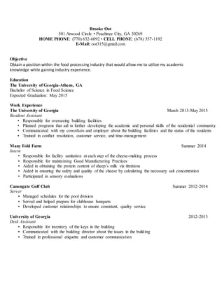 Brooke Oot
501 Atwood Circle • Peachtree City, GA 30269
HOME PHONE: (770) 632-6092 • CELL PHONE: (678) 357-1192
E-Mail: oot315@gmail.com
Objective
Obtain a position within the food processing industry that would allow me to utilize my academic
knowledge while gaining industry experience.
Education
The University of Georgia-Athens, GA
Bachelor of Science in Food Science
Expected Graduation: May 2015
Work Experience
The University of Georgia March 2013-May 2015
Resident Assistant
• Responsible for overseeing building facilities
• Planned programs that aid in further developing the academic and personal skills of the residential community
• Communicated with my coworkers and employer about the building facilities and the status of the residents
• Trained in conflict resolution, customer service, and time-management
Many Fold Farm Summer 2014
Intern
• Responsible for facility sanitation at each step of the cheese-making process
• Responsible for maintaining Good Manufacturing Practices
• Aided in obtaining the protein content of sheep’s milk via titrations
• Aided in ensuring the safety and quality of the cheese by calculating the necessary salt concentration
• Participated in sensory evaluations
Canongate Golf Club Summer 2012-2014
Server
• Managed schedules for the pool division
• Served and helped prepare for clubhouse banquets
• Developed customer relationships to ensure consistent, quality service
University of Georgia 2012-2013
Desk Assistant
• Responsible for inventory of the keys in the building
• Communicated with the building director about the issues in the building
• Trained in professional etiquette and customer communication
 