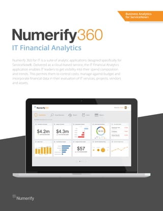IT Financial Analytics
Numerify 360 for IT is a suite of analytic applications designed speciﬁcally for
ServiceNow®. Delivered as a cloud-based service, the IT Financial Analytics
application enables IT leaders to get visibility into their spend composition
and trends. This permits them to control costs, manage against budget and
incorporate ﬁnancial data in their evaluation of IT services, projects, vendors
and assets.
Business Analytics
for ServiceNow®
 