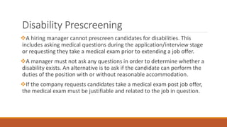 Disability Prescreening
A hiring manager cannot prescreen candidates for disabilities. This
includes asking medical questions during the application/interview stage
or requesting they take a medical exam prior to extending a job offer.
A manager must not ask any questions in order to determine whether a
disability exists. An alternative is to ask if the candidate can perform the
duties of the position with or without reasonable accommodation.
If the company requests candidates take a medical exam post job offer,
the medical exam must be justifiable and related to the job in question.
 