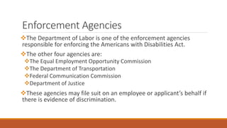 Enforcement Agencies
The Department of Labor is one of the enforcement agencies
responsible for enforcing the Americans with Disabilities Act.
The other four agencies are:
The Equal Employment Opportunity Commission
The Department of Transportation
Federal Communication Commission
Department of Justice
These agencies may file suit on an employee or applicant’s behalf if
there is evidence of discrimination.
 