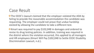 Case Result
The EEOC’s lawsuit claimed that the employer violated the ADA by
failing to provide the reasonable accommodation the candidate was
requesting. The employer could not prove that undue hardship
existed by allowing the candidate to take a different test.
Kmart was required to pay $102,048 in damages and ordered to
revise its drug testing policies. In addition, training was required in
the district where the violation occurred, this applied to all managers
and HR employees (Kmart Will Pay $102,048 to Settle EEOC Disability
Discrimination Lawsuit, n.d.).
 
