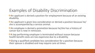 Examples of Disability Discrimination
An applicant is denied a position for employment because of an existing
disability.
An applicant is given less consideration or denied a position because he/
she is accompanied by a service animal.
An employee is denied a promotion because he/she has a history of
cancer but is now in remission.
A top performing employee is terminated without reason because
health benefit costs are too expensive due to a disability.
Giving a qualified candidate less consideration for a position because
their spouse is disabled and may require care at times.
 
