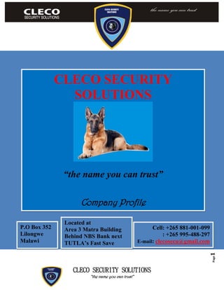 CLECO SECURITY SOLUTIONS
“the name you can trust”
Page1
CLECO SECURITY
SOLUTIONS
“the name you can trust”
Company Profile
P.O Box 352
Lilongwe
Malawi
Cell: +265 881-001-099
: +265 995-488-297
E-mail: clecosecu@gmail.com
Located at
Area 3 Matra Building
Behind NBS Bank next
TUTLA’s Fast Save
 