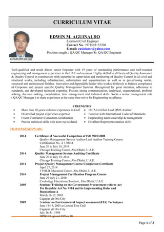 CURRICULUM VITAE
EDWIN M. AGUINALDO
Licensed Civil Engineer
Contact No. +971503132208
E-mail: casiolator@yahoo.com
Position sought : QA/QC Manager/Sr. QA/QC Engineer
Well-qualified and result driven senior Engineer with 19 years of outstanding performance and well-rounded
engineering and management experience in the UAE and overseas. Highly skilled in all facets of Quality Assurance
& Quality Control in construction with expertise in supervision and monitoring of Quality Control in all civil and
structural works, including infrastructure, substructure and superstructure as well as in pre-stressing works,
structural and architectural finishes. Innovative and dependable leader who worked tirelessly to balance compliance
of Corporate and project specific Quality Management Systems. Recognized for great attention, adherence to
standards, and developed technical expertise. Possess strong communication, analytical, organizational, problem
solving, decision making, coordination, time management and technical skills. Seeks a senior management role
( QA/QC Manager ) to share experience at the same time strive for Engineering excellence.
STRENGTHS
• More than 10 years technical experience in Gulf • IRCA Certified Lead QMS Auditor
• Diversified project experience-expertise • Familiar with International Codes of Standards
• Client-Contractor-Consultant coordination • Engineering team leadership & management
• Precise technical skills with keen eye to detail • Excellent Report presentation skills
TRAININGS/SEMNARS:
2014 Certificate of Successful Completion of ISO 9001:2008
Quality Management System Auditor/Lead Auditor Training Course
Certification No. A 170044
June 20 to July 18, 2014
Chicago Training Center, Abu Dhabi, U.A.E.
2014 Quality Management System Auditing Certificate
June 20 to July 18, 2014
Chicago Training Center, Abu Dhabi, U.A.E.
2014 Project Quality Management Course Completion Certificate
April 27, 2014
3 FOLD Education Center, Abu Dhabi, U.A.E.
2010 Project Management Certification Program Course
June 29-July 21, 2010
Cambridge Educational Institute, Abu Dhabi, U.A.E.
2005 Seminar/Training on the Government Procurement reform Act
Per Republic Act No. 9184 and its Implementing Rules and
Regulations-A
March 16-17, 2005
Cagayan de Oro City
2002 Seminar on Environmental Impact assessment(EIA) Techniques
June 18-19, 2003 at Lemon Tree Café
Cagayan de Oro City
July 16-31, 1998
DPWH Regional Office 10
Page 1 of 3
 