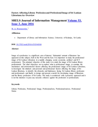 Factors Affecting Library Profession and Professional Image of Sri Lankan
Librarians:An Overview
SRELS Journal of Information Management Volume 53,
Issue 3, June 2016
W. A. Weerasooriya *
Affiliations
 Department of Library and Information Science, University of Kelaniya, Sri Lanka
DOI: 10.17821/srels/2016/v53i3/64544
Abstract
Image of a profession is a significant area of interest. Substantial amount of literature has
appeared on this subject, both in the West and the East. It is important to study the professional
image of Sri Lankan Librarians in a rapidly changing social, economic, political and ICT
environment. The principal objective of this study is to study the image of Sri Lankan library
professionals. The other objectives are to explore what is professional image, to examine the
mechanism and environmental factors affecting the professional image of Sri Lankan Librarians,
to investigate the mindsets and personal and professional factors affecting the image of Sri
Lankan librarians, to identify the obstacles and hindrances facing Sri Lankan library profession
and professionals and finally to design and present a model for developing image of librarians
and the library profession of Sri Lanka. The study is scrutinized with a proactive approach and it
is not the intention to pass any sarcastic criticism against the profession or professionals.
Keywords
Library Profession, Professional Image, Professionalism, Professionalization, Professional
Status.
 