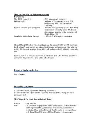 May 2012 to July 2016 (4 years courses)
University:
May 2012 – May 2016 : INTI International University
Field of Study Bachelor of Accountancy (Hons), UK
collaborating with INTI International
University
Receive 2 awards upon completion : Bachelor of Accountancy (Hons) from INTI
International University and a BA (Hons)
Accountancy awarded by the University of
Hertfordshire, UK
Cumulative Grade Point Average : 2.95 with 9 ACCA paper exemptions
GPA of May 2016 is 3.42 (Good standing) and the current CGPA is 2.95. Due to my
last 2 subjects’ result are not yet released (will release on September), I am using up
to May 2016’s result to apply for the job. I will update my last 2 subjects’ results after
that.
I will be eligible to apply for Associate Membership from CPA Australia in order to
commence the professional level of the CPA Program.
Extra-curricular Activities:
Dance Society
Internship experience:
1/1/2015 to 30/6/2015 (6 months internship duration) +
1/7/2015 to 15/7/2015 (half months - continue to work at M.S. Wong & Co as a
permanent staff)
M.S. Wong & Co. (audit firm at Pelangi, Johor)
Position : Tax associate
Role : To coordinate in preparation of tax computations for both individual
and Corporate (SME), preparation of tax returns, administrative
works (ie, filling and collections), handle matter in correspondence
with Inland Board Revenue (IRB) and liaising with customers.
Key Skills/ Language:
Key Skills/ Language:
Key Skills/ Language:
Key Skills/ Language:
 