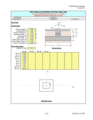"FOOTINGS.xls" Program
Version 3.0
RECTANGULAR SPREAD FOOTING ANALYSIS
For Assumed Rigid Footing with from 1 To 8 Piers
Subjected to Uniaxial or Biaxial Eccentricity
Job Name: Subject:
Job Number: Originator: Checker:
Input Data: +Pz
Footing Data: +My
+Hx
Footing Length, L = 5.000 ft. Q
Footing Width, B = 5.000 ft.
Footing Thickness, T = 1.500 ft. D h
Concrete Unit Wt., gc = 0.150 kcf
Soil Depth, D = 2.000 ft.
Soil Unit Wt., gs = 0.120 kcf T
Pass. Press. Coef., Kp = 2.040
Coef. of Base Friction, m = 0.300
Uniform Surcharge, Q = 0.000 ksf
L
Pier/Loading Data:
Number of Piers = 4 Nomenclature
Pier #1 Pier #2 Pier #3 Pier #4
Xp (ft.) = 0.000
Yp (ft.) = 0.000
Lpx (ft.) = 2.500
Lpy (ft.) = 2.500
h (ft.) = 3.000
Pz (k) = -5.00
Hx (k) = 0.00
Hy (k) = 2.00
Mx (ft-k) = 0.00
My (ft-k) = 26.00
FOOTING PLAN
Y
X
Lpx
1 of 2 12/31/2016 2:14 PM
 