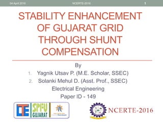 STABILITY ENHANCEMENT
OF GUJARAT GRID
THROUGH SHUNT
COMPENSATION
By
1. Yagnik Utsav P. (M.E. Scholar, SSEC)
2. Solanki Mehul D. (Asst. Prof., SSEC)
Electrical Engineering
Paper ID - 149
04 April 2016 NCERTE-2016 1
 