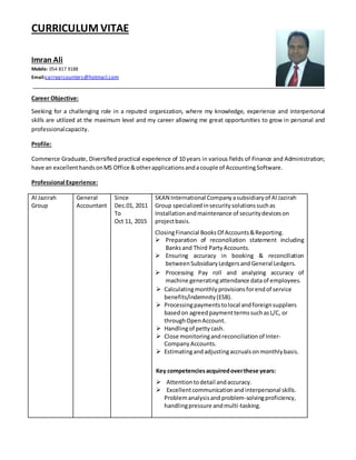 CURRICULUM VITAE
Imran Ali
Mobile: 054 817 9188
Email:carrearcounters@hotmail.com
Career Objective:
Seeking for a challenging role in a reputed organization, where my knowledge, experience and interpersonal
skills are utilized at the maximum level and my career allowing me great opportunities to grow in personal and
professionalcapacity.
Profile:
Commerce Graduate, Diversified practical experience of 10 years in various fields of Finance and Administration;
have an excellenthandsonMS Office &otherapplicationsandacouple of AccountingSoftware.
Professional Experience:
Al Jazirah
Group
General
Accountant
Since
Dec.01, 2011
To
Oct 11, 2015
SKAN International Company asubsidiaryof Al Jazirah
Group specializedinsecuritysolutionssuchas
Installationandmaintenance of securitydeviceson
projectbasis.
ClosingFinancial BooksOf Accounts&Reporting.
 Preparation of reconciliation statement including
Banksand Third PartyAccounts.
 Ensuring accuracy in booking & reconciliation
betweenSubsidiaryLedgersandGeneral Ledgers.
 Processing Pay roll and analyzing accuracy of
machine generatingattendance data of employees.
 Calculatingmonthlyprovisionsforendof service
benefits/indemnity(ESB).
 Processingpaymentstolocal andforeignsuppliers
basedon agreedpaymenttermssuchasL/C, or
throughOpenAccount.
 Handlingof pettycash.
 Close monitoringandreconciliation of Inter-
CompanyAccounts.
 Estimatingandadjustingaccrualsonmonthlybasis.
Key competenciesacquiredoverthese years:
 Attentiontodetail andaccuracy.
 Excellentcommunicationandinterpersonal skills.
Problemanalysisand problem-solvingproficiency,
handlingpressure andmulti-tasking.
 