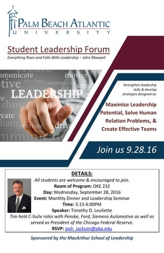 Student Leadership Forum
Everything Rises and Falls With Leadership – John Maxwell
Strengthen leadership
skills & develop
strategies designed to:
Maximize Leadership
Potential, Solve Human
Relation Problems, &
Create Effective Teams
Join us 9.28.16
DETAILS:
All students are welcome & encouraged to join.
Room of Program: OKE 232
Day: Wednesday, September 28, 2016
Event: Monthly Dinner and Leadership Seminar
Time: 5:15-6:00PM
Speaker: Timothy D. Leuliette
Tim held C-Suite roles with Penske, Ford, Siemens Automotive as well as
served as President of the Chicago Federal Reserve.
RSVP: josh_jackson@pba.edu
Sponsored by the MacArthur School of Leadership
 