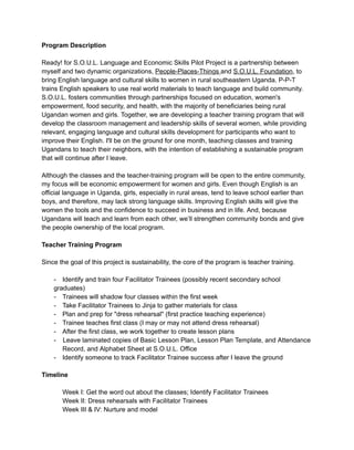 Program Description
Ready! for S.O.U.L. Language and Economic Skills Pilot Project is a partnership between
myself and two dynamic organizations,​ ​People-Places-Things​ ​and​ ​S.O.U.L. Foundation​, to
bring English language and cultural skills to women in rural southeastern Uganda. P-P-T
trains English speakers to use real world materials to teach language and build community.
S.O.U.L. fosters communities through partnerships focused on education, women's
empowerment, food security, and health, with the majority of beneficiaries being rural
Ugandan women and girls. Together, we are developing a teacher training program that will
develop the classroom management and leadership skills of several women, while providing
relevant, engaging language and cultural skills development for participants who want to
improve their English. I'll be on the ground for one month, teaching classes and training
Ugandans to teach their neighbors, with the intention of establishing a sustainable program
that will continue after I leave.
Although the classes and the teacher-training program will be open to the entire community,
my focus will be economic empowerment for women and girls. Even though English is an
official language in Uganda, girls, especially in rural areas, tend to leave school earlier than
boys, and therefore, may lack strong language skills. Improving English skills will give the
women the tools and the confidence to succeed in business and in life. And, because
Ugandans will teach and learn from each other, we’ll strengthen community bonds and give
the people ownership of the local program.
Teacher Training Program
Since the goal of this project is sustainability, the core of the program is teacher training.
- Identify and train four Facilitator Trainees (possibly recent secondary school
graduates)
- Trainees will shadow four classes within the first week
- Take Facilitator Trainees to Jinja to gather materials for class
- Plan and prep for "dress rehearsal" (first practice teaching experience)
- Trainee teaches first class (I may or may not attend dress rehearsal)
- After the first class, we work together to create lesson plans
-​ ​Leave laminated copies of Basic Lesson Plan, Lesson Plan Template, and Attendance
Record, and Alphabet Sheet at S.O.U.L. Office
- Identify someone to track Facilitator Trainee success after I leave the ground
Timeline
Week I: Get the word out about the classes; Identify Facilitator Trainees
Week II: Dress rehearsals with Facilitator Trainees
Week III & IV: Nurture and model
 