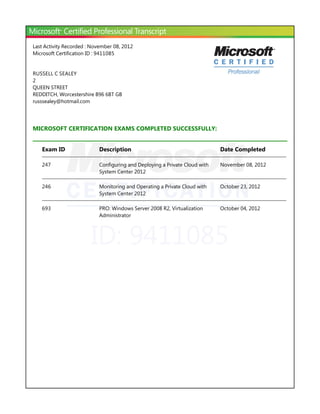 ID: 9411085
Last Activity Recorded : November 08, 2012
Microsoft Certification ID : 9411085
RUSSELL C SEALEY
2
QUEEN STREET
REDDITCH, Worcestershire B96 6BT GB
russsealey@hotmail.com
MICROSOFT CERTIFICATION EXAMS COMPLETED SUCCESSFULLY:
Exam ID Description Date Completed
247 Configuring and Deploying a Private Cloud with
System Center 2012
November 08, 2012
246 Monitoring and Operating a Private Cloud with
System Center 2012
October 23, 2012
693 PRO: Windows Server 2008 R2, Virtualization
Administrator
October 04, 2012
 