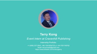 Terry Kong
Event Intern at Cravenhill Publishing
Internship Portfolio
+1-(858) 337-2643, +86-13816094725 or +44-7501748762
email :terryconely@gmail.com
https://www.linkedin.com/in/kongterry
 