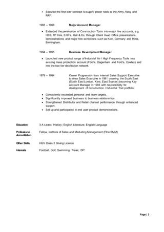 Page | 3
consolidated, controlled, completed, directed, delegated, defined, eliminated, facilitated, launched, performed,problem solved
 Secured the first ever contract to supply power tools to the Army, Navy and
RAF.
1995 – 1996 Major Account Manager
 Extended the penetration of Construction Tools into major hire accounts, e.g.
HSS, TP Hire, Erith’s, Hall & Co, through Client Head Office presentations,
demonstrations and major hire exhibitions such as Koln, Germany and Hirex,
Birmingham.
1994 – 1995 Business Development Manager
 Launched new product range of Industrial Air / High Frequency Tools into
existing mass production account (Ford’s, Dagenham and Ford’s, Cowley) and
into the two tier distribution network.
1979 – 1994 Career Progression from internal Sales Support Executive
to Area Sales Executive in 1981 covering the South East
(South East London, Kent, East Sussex) becoming Key
Account Manager in 1993 with responsibility for
development of Construction / Industrial Tool portfolio.
 Consistently exceeded personal and team targets.
 Significantly improved business to business relationships.
 Strengthened Distributor and Retail channel performance through enhanced
support.
 Set up and participated in end user product demonstrations.
Education 3 A Levels: History; English Literature; English Language
Professional
Accreditation
Fellow, Institute of Sales and Marketing Management (FInstSMM)
Other Skills HGV Class 2 Driving Licence
Interests Football, Golf, Swimming, Travel, DIY
 