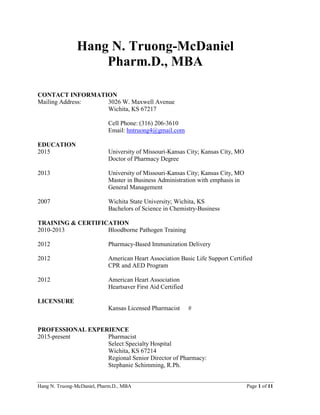 Hang N. Truong-McDaniel, Pharm.D., MBA Page 1 of 11
Hang N. Truong-McDaniel
Pharm.D., MBA
CONTACT INFORMATION
Mailing Address: 3026 W. Maxwell Avenue
Wichita, KS 67217
Cell Phone: (316) 206-3610
Email: hntruong4@gmail.com
EDUCATION
2015 University of Missouri-Kansas City; Kansas City, MO
Doctor of Pharmacy Degree
2013 University of Missouri-Kansas City; Kansas City, MO
Master in Business Administration with emphasis in
General Management
2007 Wichita State University; Wichita, KS
Bachelors of Science in Chemistry-Business
TRAINING & CERTIFICATION
2010-2013 Bloodborne Pathogen Training
2012 Pharmacy-Based Immunization Delivery
2012 American Heart Association Basic Life Support Certified
CPR and AED Program
2012 American Heart Association
Heartsaver First Aid Certified
LICENSURE
Kansas Licensed Pharmacist #
PROFESSIONAL EXPERIENCE
2015-present Pharmacist
Select Specialty Hospital
Wichita, KS 67214
Regional Senior Director of Pharmacy:
Stephanie Schimming, R.Ph.
 