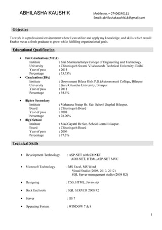 ABHILASHA KAUSHIK Mobile no. – 07406240111
Email: abhilashakaushik18@gmail.com
Objective
To work in a professional environment where I can utilize and apply my knowledge, and skills which would
Enable me as a fresh graduate to grow while fulfilling organizational goals.
Educational Qualification
• Post Graduation (MCA)
Institute : Shri Shankaracharya College of Engineering and Technology
University : Chhattisgarh Swami Vivekananda Technical University, Bhilai
Year of pass : 2014
Percentage : 75.75%
• Graduation (BSc)
Institute : Government Bilasa Girls P.G.(Autonomous) College, Bilaspur
University : Guru Ghasidas University, Bilaspur
Year of pass : 2011
Percentage : 64.4%
• Higher Secondary
Institute : Maharana Pratap Hr. Sec. School Jhaphal Bilaspur.
Board : Chhattisgarh Board
Year of pass : 2008
Percentage : 78.00%
• High School
Institute : Maa Gayatri Hr.Sec. School Lormi Bilaspur.
Board : Chhattisgarh Board
Year of pass : 2006
Percentage : 77.3%
Technical Skills
• Development Technology : ASP.NET with C#.NET
ADO.NET, HTML,ASP.NET MVC
• Microsoft Technology : MS Excel, MS Word
Visual Studio (2008, 2010, 2012)
SQL Server management studio (2008 R2)
• Designing : CSS, HTML, Javascript
• Back End tools : SQL SERVER 2008 R2
• Server : IIS 7
• Operating System : WINDOW 7 & 8
1
 