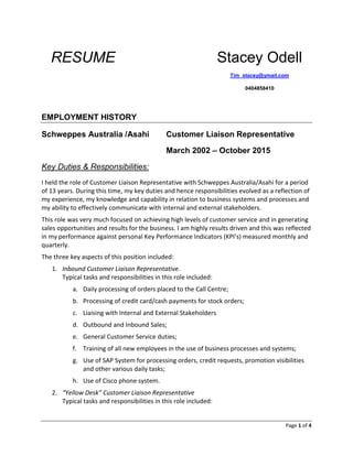 Page 1 of 4
RESUME Stacey Odell
Tim_stacey@ymail.com
0404858410
EMPLOYMENT HISTORY
Schweppes Australia /Asahi Customer Liaison Representative
March 2002 – October 2015
Key Duties & Responsibilities:
I held the role of Customer Liaison Representative with Schweppes Australia/Asahi for a period
of 13 years. During this time, my key duties and hence responsibilities evolved as a reflection of
my experience, my knowledge and capability in relation to business systems and processes and
my ability to effectively communicate with internal and external stakeholders.
This role was very much focused on achieving high levels of customer service and in generating
sales opportunities and results for the business. I am highly results driven and this was reflected
in my performance against personal Key Performance Indicators (KPI’s) measured monthly and
quarterly.
The three key aspects of this position included:
1. Inbound Customer Liaison Representative.
Typical tasks and responsibilities in this role included:
a. Daily processing of orders placed to the Call Centre;
b. Processing of credit card/cash payments for stock orders;
c. Liaising with Internal and External Stakeholders
d. Outbound and Inbound Sales;
e. General Customer Service duties;
f. Training of all new employees in the use of business processes and systems;
g. Use of SAP System for processing orders, credit requests, promotion visibilities
and other various daily tasks;
h. Use of Cisco phone system.
2. “Yellow Desk” Customer Liaison Representative
Typical tasks and responsibilities in this role included:
 